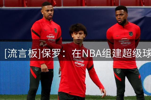 [流言板]保罗：在NBA组建超级球队并非总能奏效，有太多其他因素
